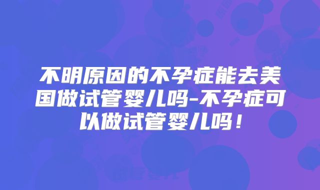 不明原因的不孕症能去美国做试管婴儿吗-不孕症可以做试管婴儿吗！