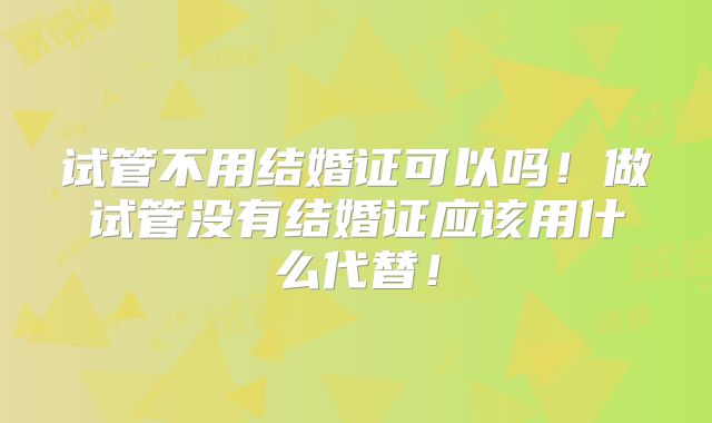 试管不用结婚证可以吗！做试管没有结婚证应该用什么代替！