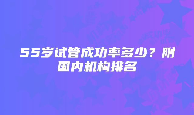 55岁试管成功率多少？附国内机构排名