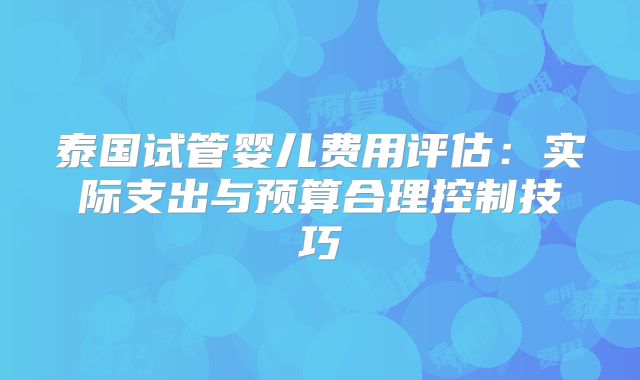 泰国试管婴儿费用评估：实际支出与预算合理控制技巧