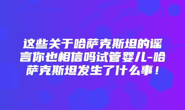 这些关于哈萨克斯坦的谣言你也相信吗试管婴儿-哈萨克斯坦发生了什么事！