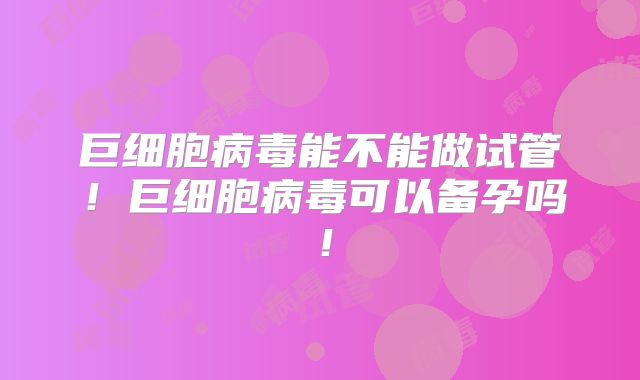 巨细胞病毒能不能做试管!巨细胞病毒可以备孕吗!