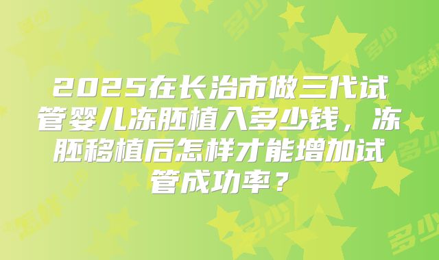 2025在长治市做三代试管婴儿冻胚植入多少钱，冻胚移植后怎样才能增加试管成功率？