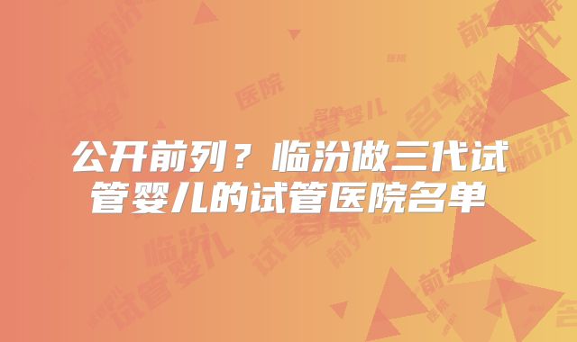 公开前列?临汾做三代试管婴儿的试管医院名单