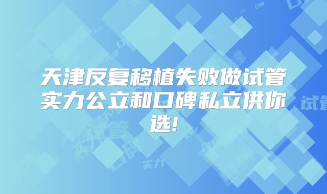 天津反复移植失败做试管实力公立和口碑私立供你选!