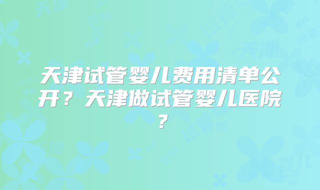 天津试管婴儿费用清单公开？天津做试管婴儿医院？