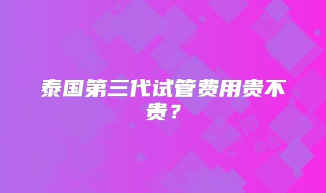 泰国第三代试管费用贵不贵？