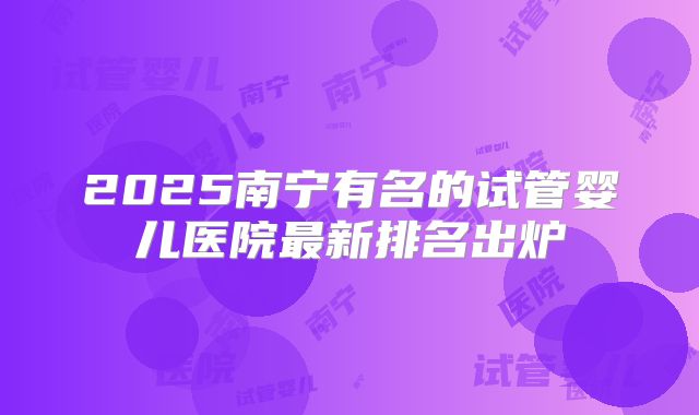 2025南宁有名的试管婴儿医院最新排名出炉