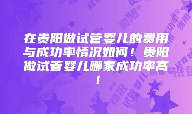 在贵阳做试管婴儿的费用与成功率情况如何！贵阳做试管婴儿哪家成功率高！