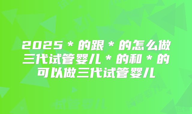2025＊的跟＊的怎么做三代试管婴儿＊的和＊的可以做三代试管婴儿