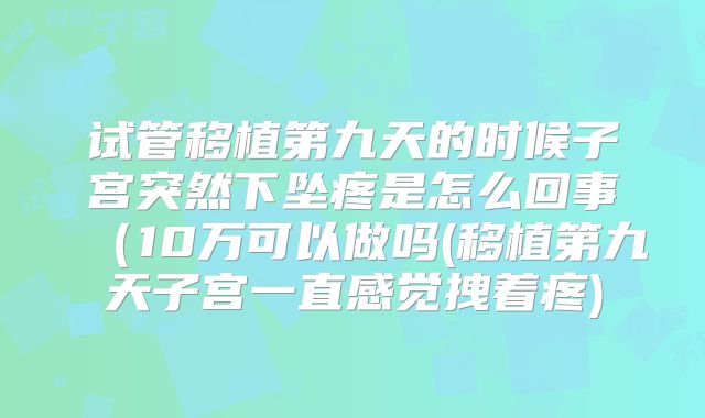 试管移植第九天的时候子宫突然下坠疼是怎么回事（10万可以做吗(移植第九天子宫一直感觉拽着疼)