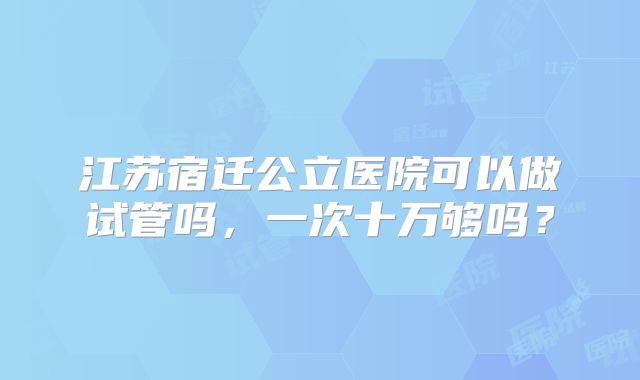 江苏宿迁公立医院可以做试管吗,一次十万够吗?