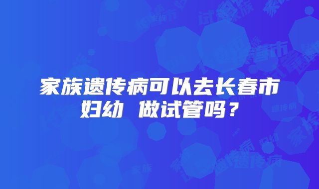 家族遗传病可以去长春市妇幼 做试管吗？