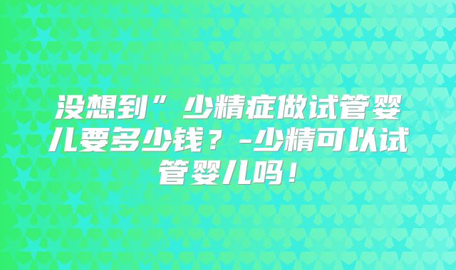 没想到”少精症做试管婴儿要多少钱?-少精可以试管婴儿吗!