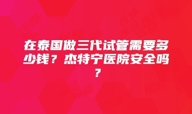 在泰国做三代试管需要多少钱？杰特宁医院安全吗？