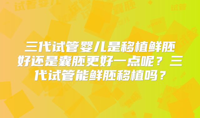 三代试管婴儿是移植鲜胚好还是囊胚更好一点呢?三代试管能鲜胚移植吗?