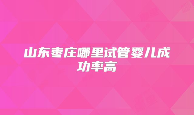 山东枣庄哪里试管婴儿成功率高