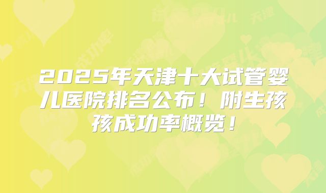 2025年天津十大试管婴儿医院排名公布！附生孩孩成功率概览！