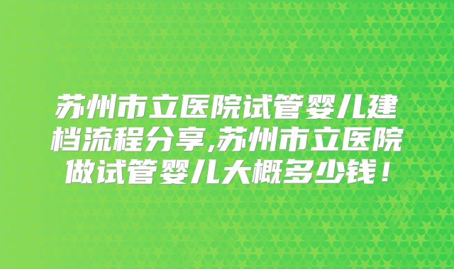 苏州市立医院试管婴儿建档流程分享,苏州市立医院做试管婴儿大概多少钱！