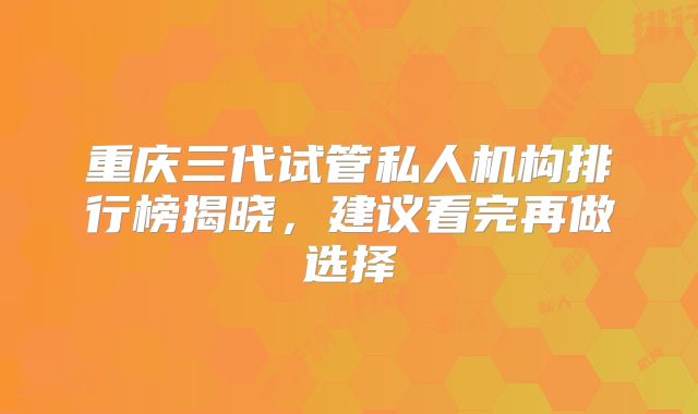 重庆三代试管私人机构排行榜揭晓，建议看完再做选择