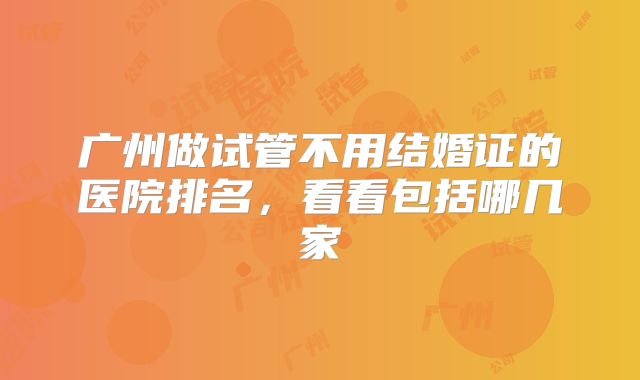广州做试管不用结婚证的医院排名，看看包括哪几家