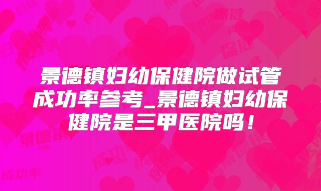 景德镇妇幼保健院做试管成功率参考_景德镇妇幼保健院是三甲医院吗！