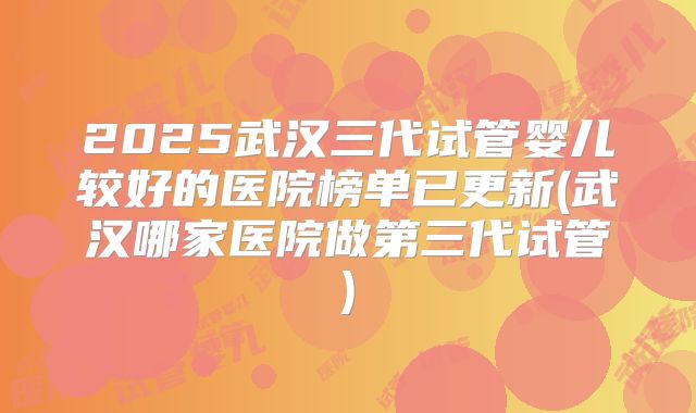 2025武汉三代试管婴儿较好的医院榜单已更新(武汉哪家医院做第三代试管)