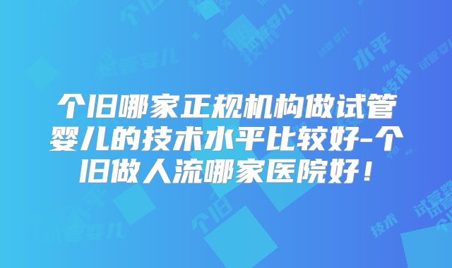 个旧哪家正规机构做试管婴儿的技术水平比较好-个旧做人流哪家医院好！