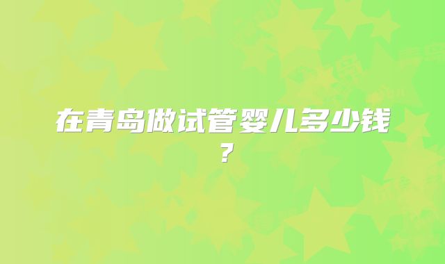 在青岛做试管婴儿多少钱？