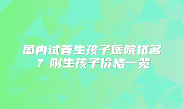 国内试管生孩子医院排名？附生孩子价格一览