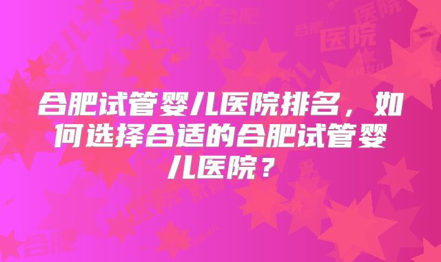 合肥试管婴儿医院排名,如何选择合适的合肥试管婴儿医院?