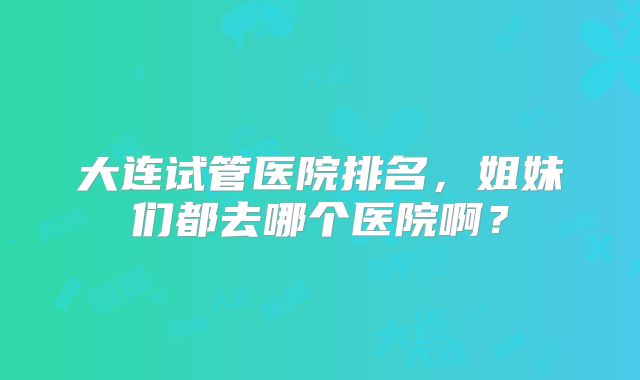 大连试管医院排名，姐妹们都去哪个医院啊？