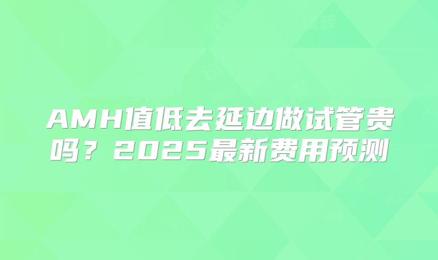 AMH值低去延边做试管贵吗？2025最新费用预测