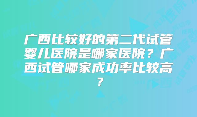 广西比较好的第二代试管婴儿医院是哪家医院？广西试管哪家成功率比较高？