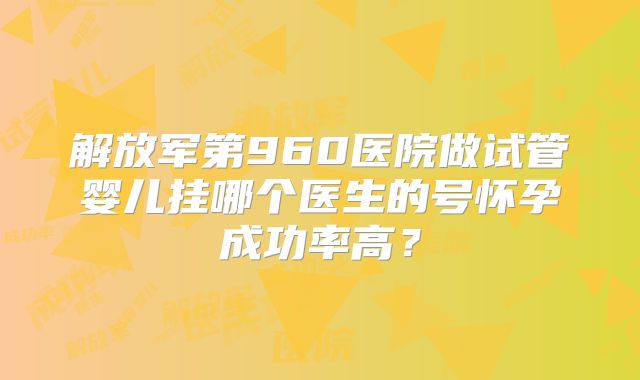 解放军第960医院做试管婴儿挂哪个医生的号怀孕成功率高？