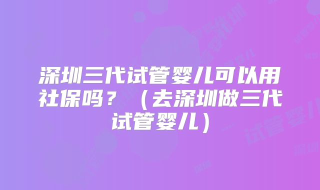 深圳三代试管婴儿可以用社保吗?(去深圳做三代试管婴儿)