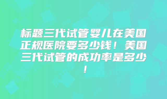 标题三代试管婴儿在美国正规医院要多少钱！美国三代试管的成功率是多少！