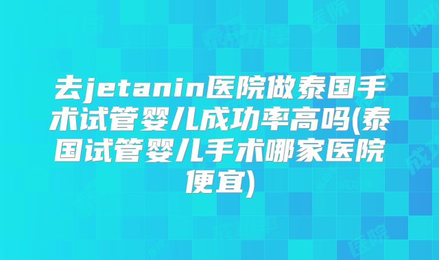 去jetanin医院做泰国手术试管婴儿成功率高吗(泰国试管婴儿手术哪家医院便宜)