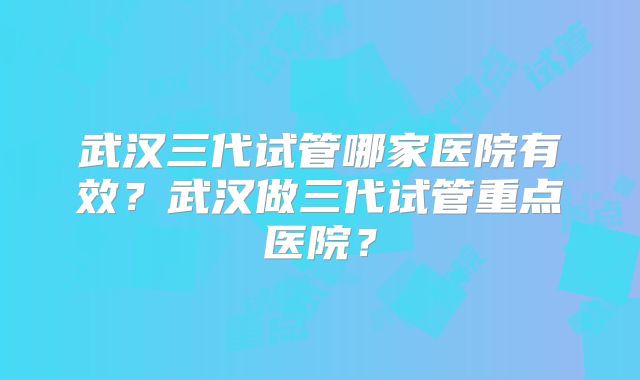 武汉三代试管哪家医院有效？武汉做三代试管重点医院？
