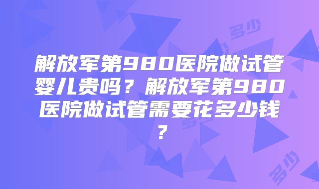 解放军第980医院做试管婴儿贵吗？解放军第980医院做试管需要花多少钱？