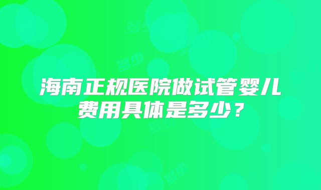 海南正规医院做试管婴儿费用具体是多少?