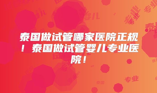 泰国做试管哪家医院正规！泰国做试管婴儿专业医院！