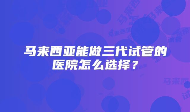 马来西亚能做三代试管的医院怎么选择？