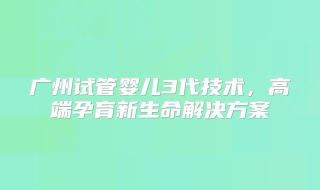 广州试管婴儿3代技术，高端孕育新生命解决方案