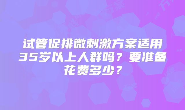 试管促排微刺激方案适用35岁以上人群吗？要准备花费多少？