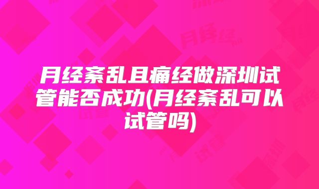 月经紊乱且痛经做深圳试管能否成功(月经紊乱可以试管吗)