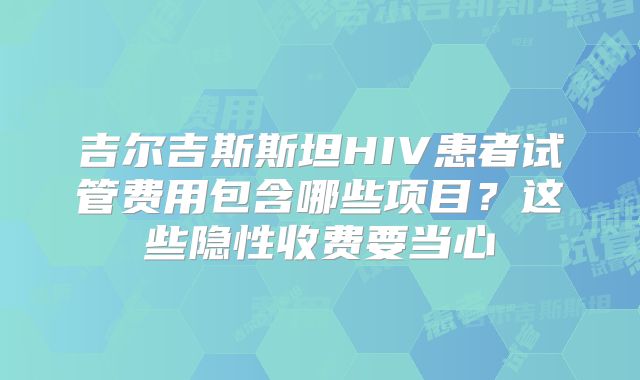 吉尔吉斯斯坦HIV患者试管费用包含哪些项目？这些隐性收费要当心