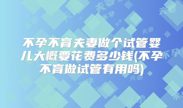 不孕不育夫妻做个试管婴儿大概要花费多少钱(不孕不育做试管有用吗)