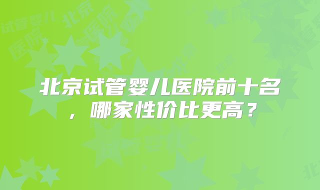 北京试管婴儿医院前十名，哪家性价比更高？