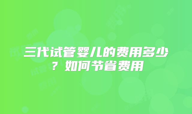 三代试管婴儿的费用多少？如何节省费用